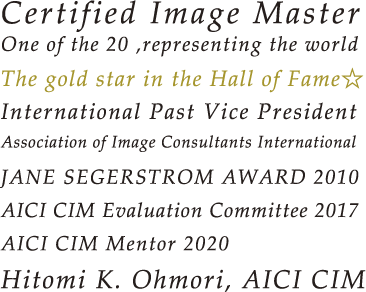 Certified Image Master One of the 20 ,representing the world The gold star in the Hall of Fame☆ International Past Vice President Association of Image Consultants International JANE SEGERSTROM AWARD 2010 AICI CIM Evaluation Committee 2017 AICI CIM Mentor 2020 Hitomi K. Ohmori, AICI CIM